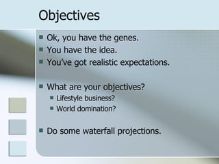 Objectives Ok, you have the genes. You have the idea. You’ve got realistic expectations. What are your objectives? Lifestyle business? World domination? Do some waterfall projections. 
