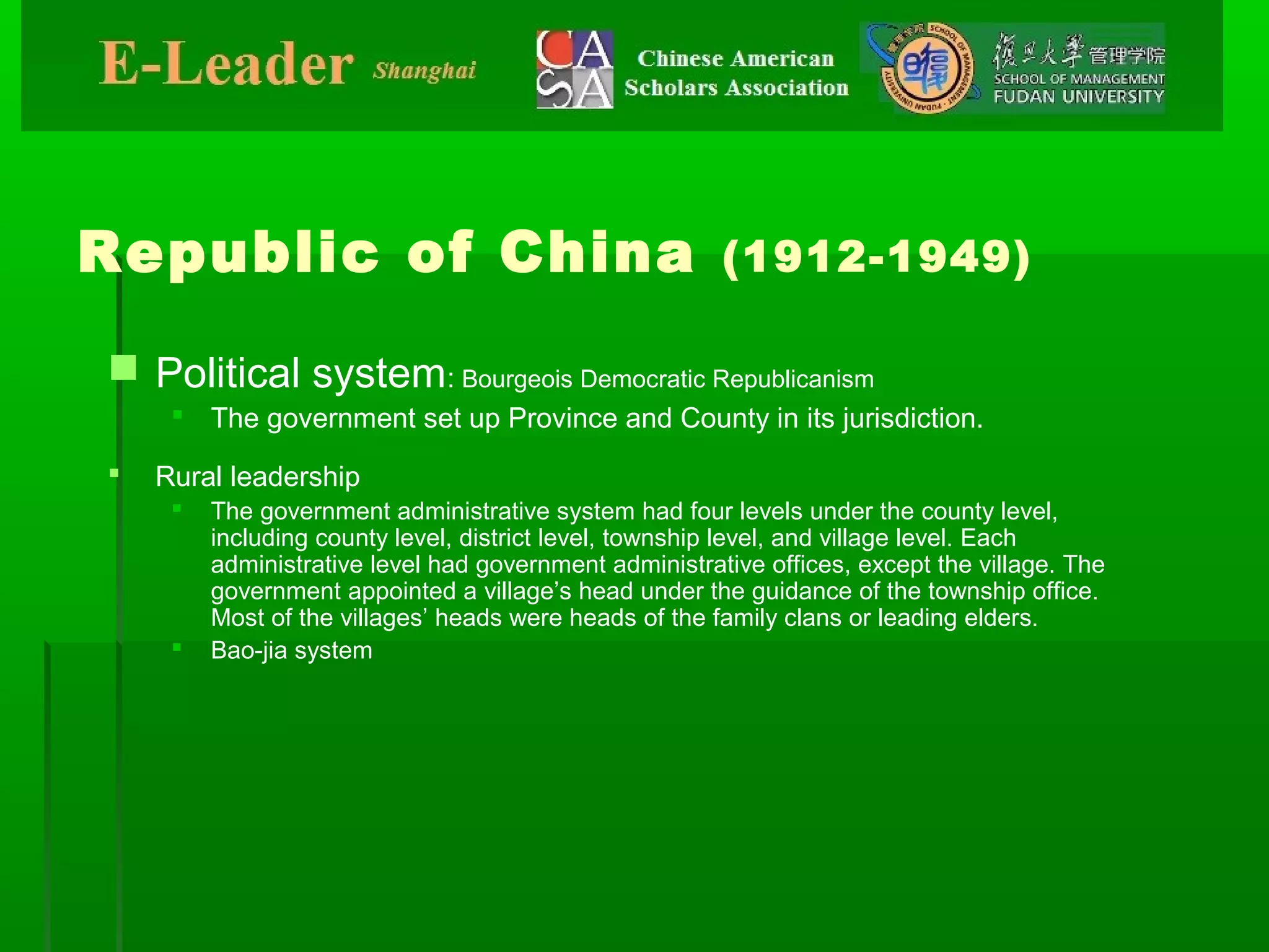 Republic of China (1912-1949)
 Political system: Bourgeois Democratic Republicanism
 The government set up Province and County in its jurisdiction.
 Rural leadership
 The government administrative system had four levels under the county level,
including county level, district level, township level, and village level. Each
administrative level had government administrative offices, except the village. The
government appointed a village’s head under the guidance of the township office.
Most of the villages’ heads were heads of the family clans or leading elders.
 Bao-jia system
 