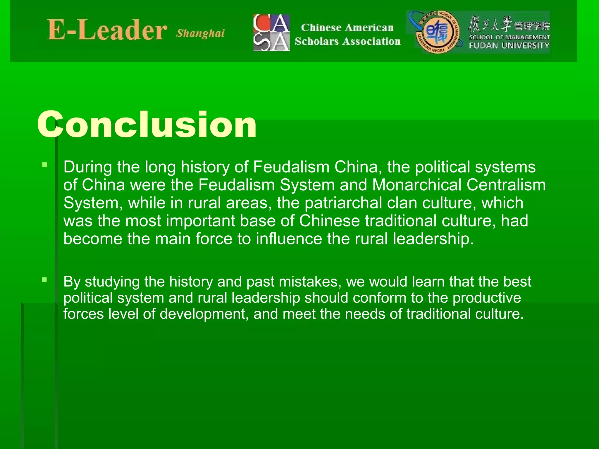 Conclusion
 During the long history of Feudalism China, the political systems
of China were the Feudalism System and Monarchical Centralism
System, while in rural areas, the patriarchal clan culture, which
was the most important base of Chinese traditional culture, had
become the main force to influence the rural leadership.
 By studying the history and past mistakes, we would learn that the best
political system and rural leadership should conform to the productive
forces level of development, and meet the needs of traditional culture.
 