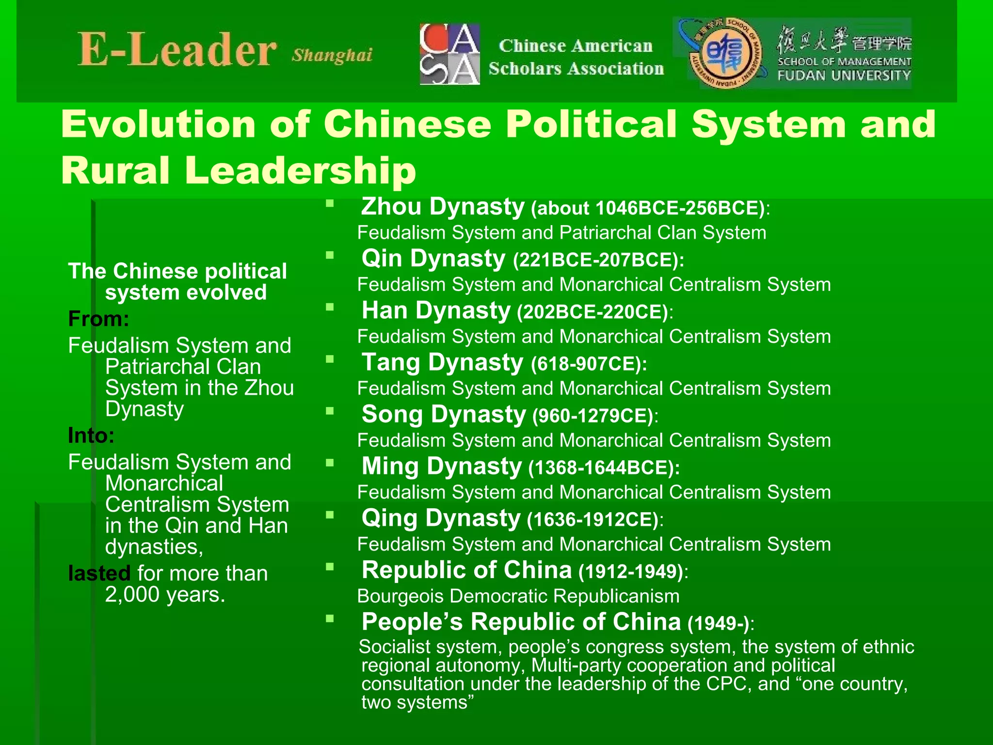 Evolution of Chinese Political System and
Rural Leadership
The Chinese political
system evolved
From:
Feudalism System and
Patriarchal Clan
System in the Zhou
Dynasty
Into:
Feudalism System and
Monarchical
Centralism System
in the Qin and Han
dynasties,
lasted for more than
2,000 years.
 Zhou Dynasty (about 1046BCE-256BCE):
Feudalism System and Patriarchal Clan System
 Qin Dynasty (221BCE-207BCE):
Feudalism System and Monarchical Centralism System
 Han Dynasty (202BCE-220CE):
Feudalism System and Monarchical Centralism System
 Tang Dynasty (618-907CE):
Feudalism System and Monarchical Centralism System
 Song Dynasty (960-1279CE):
Feudalism System and Monarchical Centralism System
 Ming Dynasty (1368-1644BCE):
Feudalism System and Monarchical Centralism System
 Qing Dynasty (1636-1912CE):
Feudalism System and Monarchical Centralism System
 Republic of China (1912-1949):
Bourgeois Democratic Republicanism
 People’s Republic of China (1949-):
Socialist system, people’s congress system, the system of ethnic
regional autonomy, Multi-party cooperation and political
consultation under the leadership of the CPC, and “one country,
two systems”
 