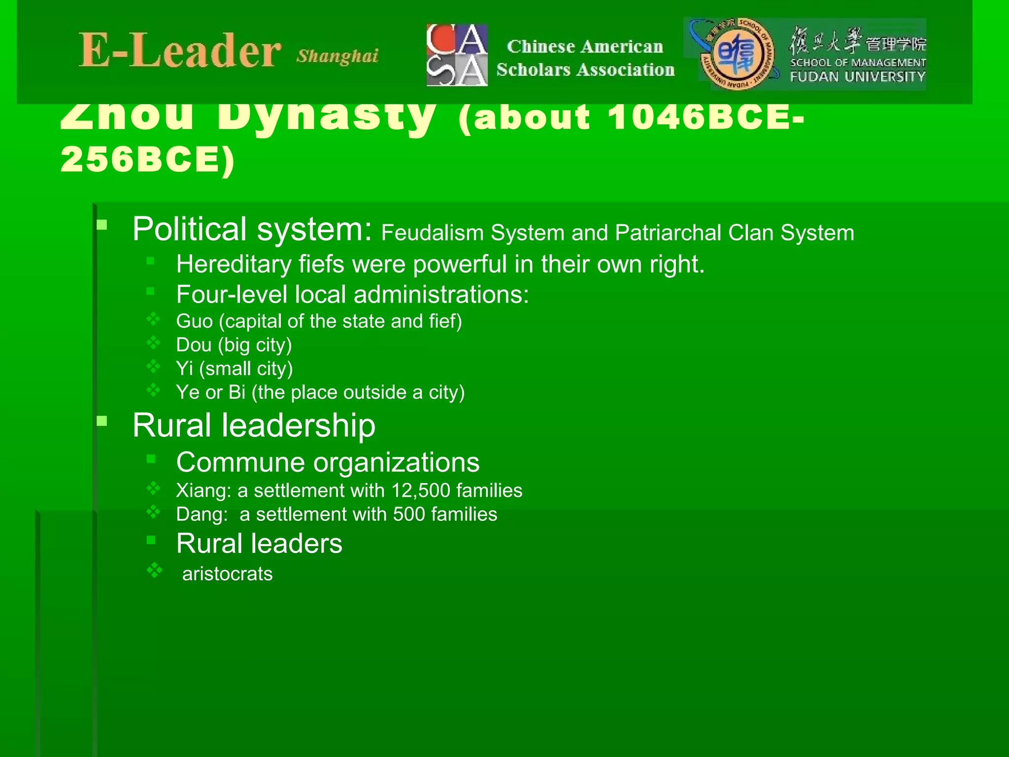 Zhou Dynasty (about 1046BCE-
256BCE)
 Political system: Feudalism System and Patriarchal Clan System
 Hereditary fiefs were powerful in their own right.
 Four-level local administrations:
 Guo (capital of the state and fief)
 Dou (big city)
 Yi (small city)
 Ye or Bi (the place outside a city)
 Rural leadership
 Commune organizations
 Xiang: a settlement with 12,500 families
 Dang: a settlement with 500 families
 Rural leaders
 aristocrats
 