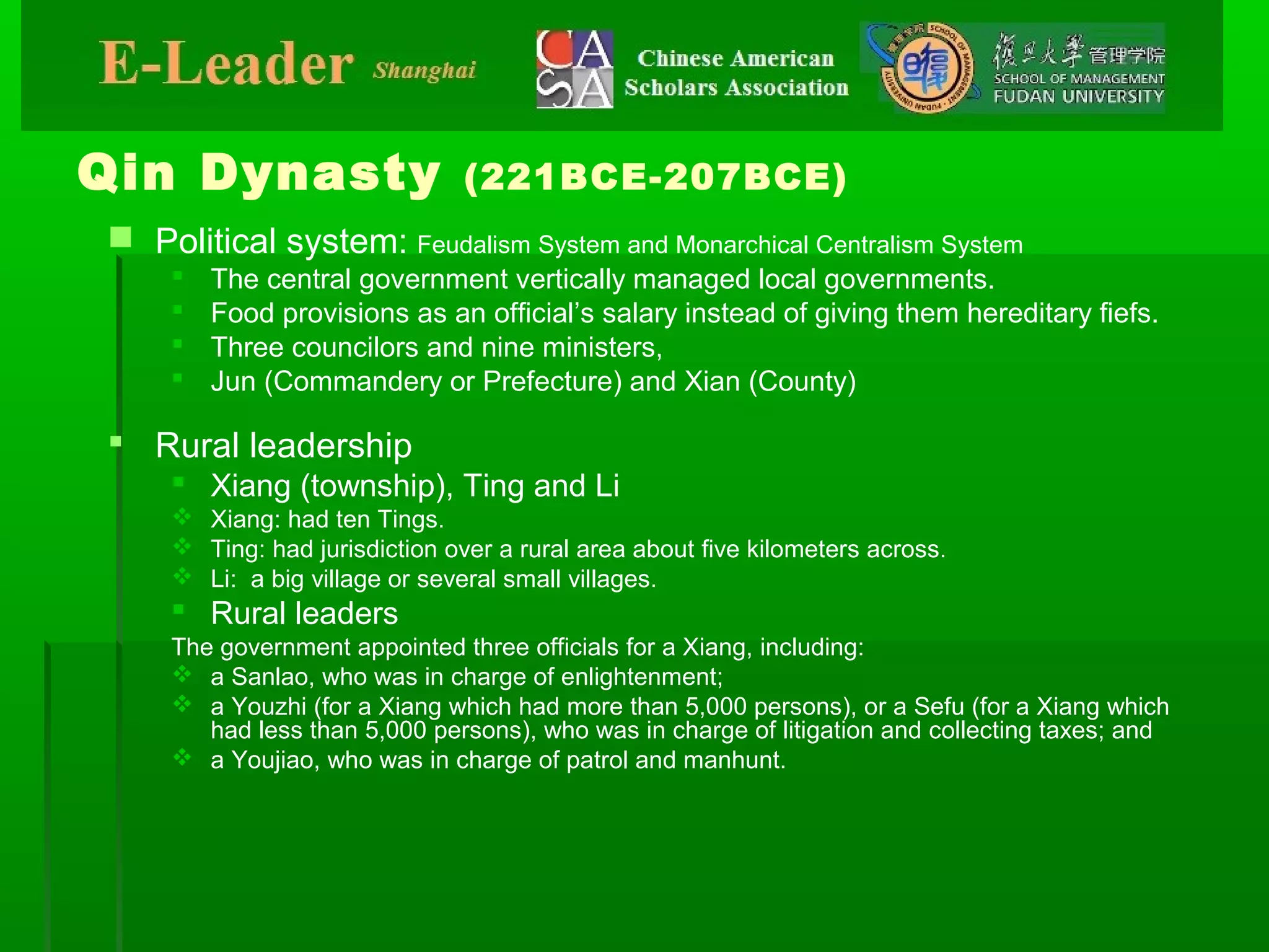 Qin Dynasty (221BCE-207BCE)
 Political system: Feudalism System and Monarchical Centralism System
 The central government vertically managed local governments.
 Food provisions as an official’s salary instead of giving them hereditary fiefs.
 Three councilors and nine ministers,
 Jun (Commandery or Prefecture) and Xian (County)
 Rural leadership
 Xiang (township), Ting and Li
 Xiang: had ten Tings.
 Ting: had jurisdiction over a rural area about five kilometers across.
 Li: a big village or several small villages.
 Rural leaders
The government appointed three officials for a Xiang, including:
 a Sanlao, who was in charge of enlightenment;
 a Youzhi (for a Xiang which had more than 5,000 persons), or a Sefu (for a Xiang which
had less than 5,000 persons), who was in charge of litigation and collecting taxes; and
 a Youjiao, who was in charge of patrol and manhunt.
 