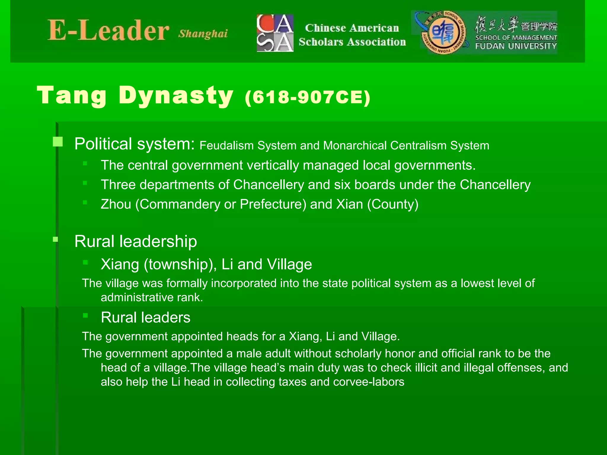 Tang Dynasty (618-907CE)
 Political system: Feudalism System and Monarchical Centralism System
 The central government vertically managed local governments.
 Three departments of Chancellery and six boards under the Chancellery
 Zhou (Commandery or Prefecture) and Xian (County)
 Rural leadership
 Xiang (township), Li and Village
The village was formally incorporated into the state political system as a lowest level of
administrative rank.
 Rural leaders
The government appointed heads for a Xiang, Li and Village.
The government appointed a male adult without scholarly honor and official rank to be the
head of a village.The village head’s main duty was to check illicit and illegal offenses, and
also help the Li head in collecting taxes and corvee-labors
 