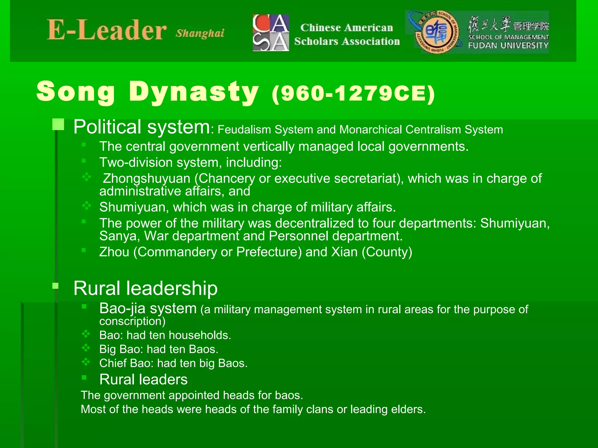 Song Dynasty (960-1279CE)
 Political system: Feudalism System and Monarchical Centralism System
 The central government vertically managed local governments.
 Two-division system, including:
 Zhongshuyuan (Chancery or executive secretariat), which was in charge of
administrative affairs, and
 Shumiyuan, which was in charge of military affairs.
 The power of the military was decentralized to four departments: Shumiyuan,
Sanya, War department and Personnel department.
 Zhou (Commandery or Prefecture) and Xian (County)
 Rural leadership
 Bao-jia system (a military management system in rural areas for the purpose of
conscription)
 Bao: had ten households.
 Big Bao: had ten Baos.
 Chief Bao: had ten big Baos.
 Rural leaders
The government appointed heads for baos.
Most of the heads were heads of the family clans or leading elders.
 