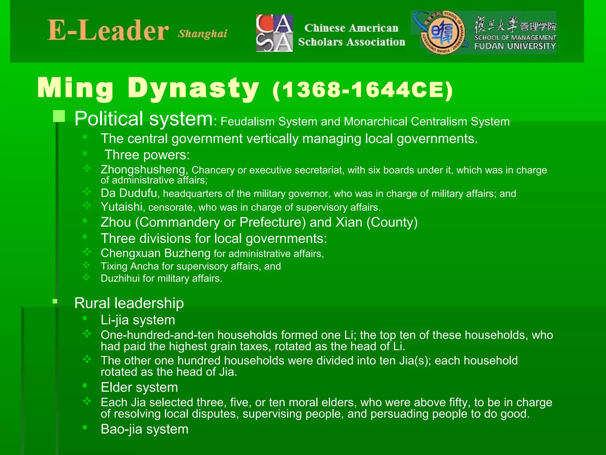 Ming Dynasty (1368-1644CE)
 Political system: Feudalism System and Monarchical Centralism System
 The central government vertically managing local governments.
 Three powers:
 Zhongshusheng, Chancery or executive secretariat, with six boards under it, which was in charge
of administrative affairs;
 Da Dudufu, headquarters of the military governor, who was in charge of military affairs; and
 Yutaishi, censorate, who was in charge of supervisory affairs.
 Zhou (Commandery or Prefecture) and Xian (County)
 Three divisions for local governments:
 Chengxuan Buzheng for administrative affairs,
 Tixing Ancha for supervisory affairs, and
 Duzhihui for military affairs.
 Rural leadership
 Li-jia system
 One-hundred-and-ten households formed one Li; the top ten of these households, who
had paid the highest grain taxes, rotated as the head of Li.
 The other one hundred households were divided into ten Jia(s); each household
rotated as the head of Jia.
 Elder system
 Each Jia selected three, five, or ten moral elders, who were above fifty, to be in charge
of resolving local disputes, supervising people, and persuading people to do good.
 Bao-jia system
 