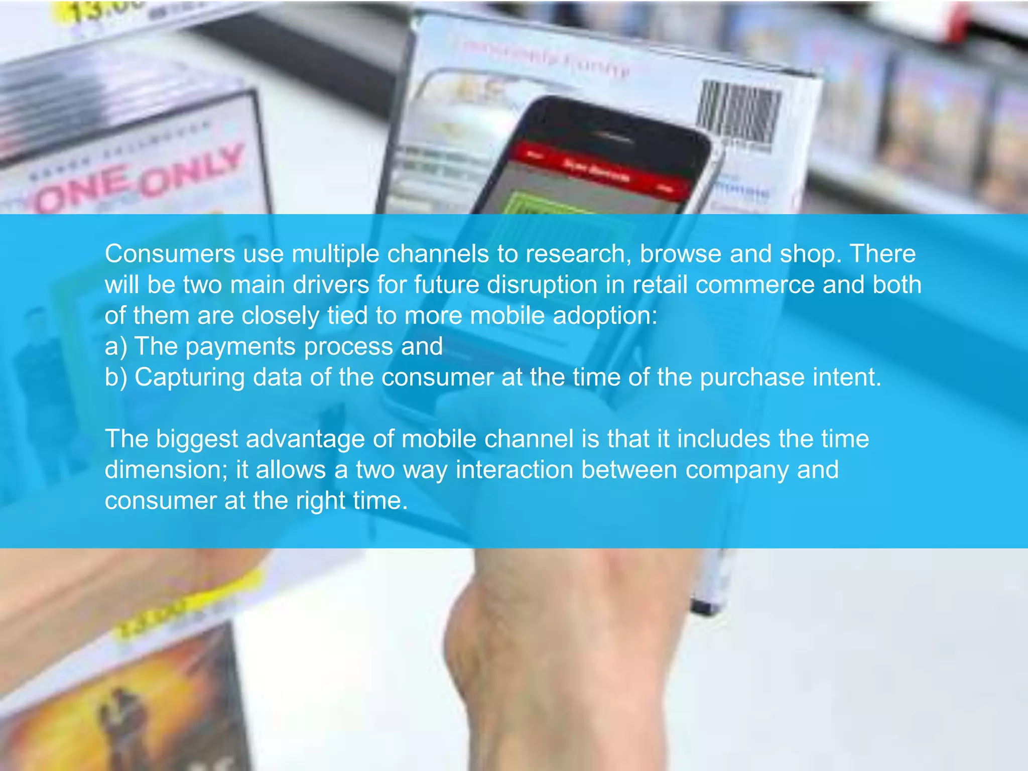 Consumers use multiple channels to research, browse and shop. There
will be two main drivers for future disruption in retail commerce and both
of them are closely tied to more mobile adoption:
a) The payments process and
b) Capturing data of the consumer at the time of the purchase intent.

The biggest advantage of mobile channel is that it includes the time
dimension; it allows a two way interaction between company and
consumer at the right time.
 