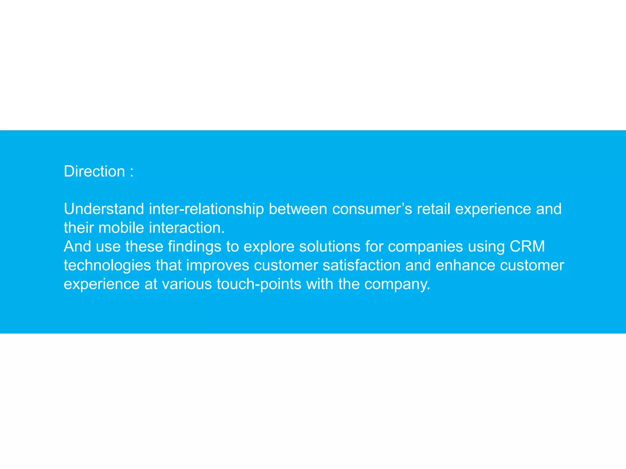 Direction :

Understand inter-relationship between consumer’s retail experience and
their mobile interaction.
And use these findings to explore solutions for companies using CRM
technologies that improves customer satisfaction and enhance customer
experience at various touch-points with the company.
 