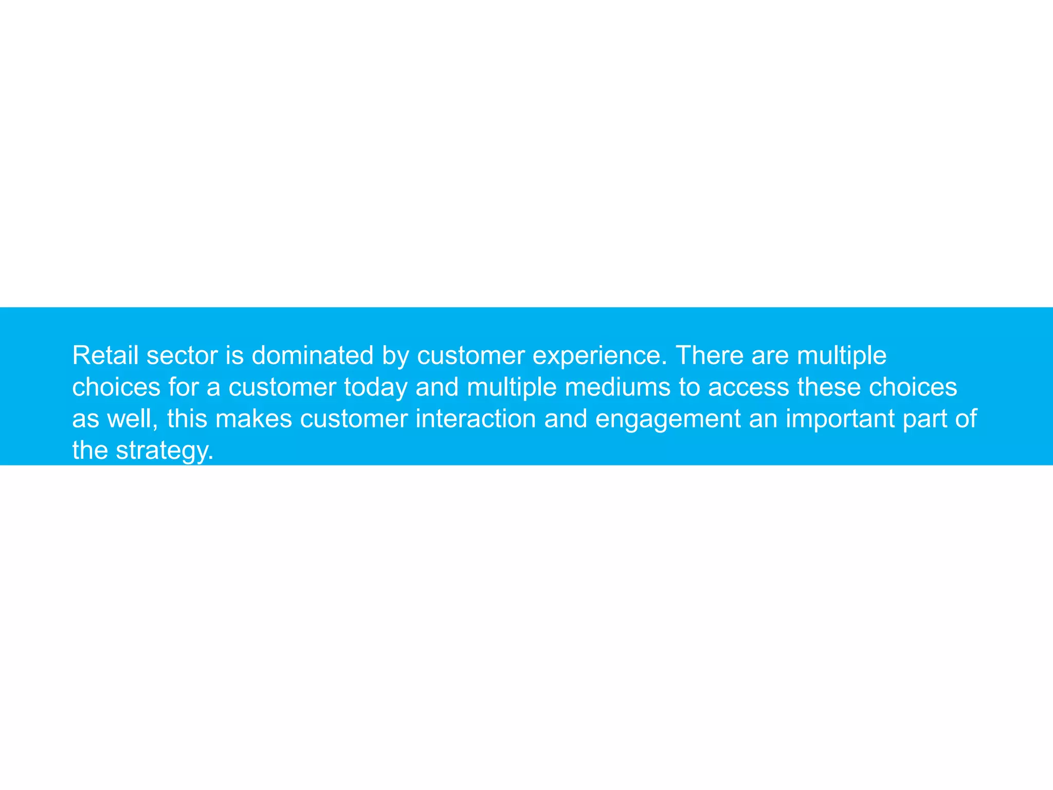 Retail sector is dominated by customer experience. There are multiple
choices for a customer today and multiple mediums to access these choices
as well, this makes customer interaction and engagement an important part of
the strategy.
 