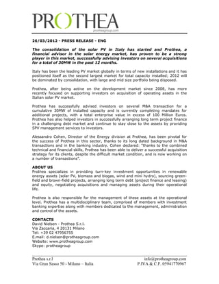 26/03/2012 - PRESS RELEASE - ENG

The consolidation of the solar PV in Italy has started and Prothea, a
financial advisor in the solar energy market, has proven to be a strong
player in this market, successfully advising investors on several acquisitions
for a total of 30MW in the past 12 months.

Italy has been the leading PV market globally in terms of new installations and it has
positioned itself as the second largest market for total capacity installed; 2012 will
be dominated by consolidation, with large and mid size portfolio being disposed.

Prothea, after being active on the development market since 2008, has more
recently focused on supporting investors on acquisition of operating assets in the
Italian solar PV market.

Prothea has successfully advised investors on several M&A transaction for a
cumulative 30MW of installed capacity and is currently completing mandates for
additional projects, with a total enterprise value in excess of 100 Million Euros.
Prothea has also helped investors in successfully arranging long term project finance
in a challenging debt market and continue to stay close to the assets by providing
SPV management services to investors.

Alessandro Cohen, Director of the Energy division at Prothea, has been pivotal for
the success of Prothea in this sector, thanks to its long dated background in M&A
transactions and in the banking industry. Cohen declared: “thanks to the combined
technical and financial skills, Prothea has been able to deliver a successful acquisition
strategy for its clients, despite the difficult market condition, and is now working on
a number of transactions”.

ABOUT US
Prothea specializes in providing turn-key investment opportunities in renewable
energy assets (solar PV, biomass and biogas, wind and mini hydro), sourcing green-
field and brown-field projects, arranging long term debt (project finance and leasing)
and equity, negotiating acquisitions and managing assets during their operational
life.

Prothea is also responsible for the management of these assets at the operational
level. Prothea has a multidisciplinary team, comprised of members with investment
banking expertise along with members dedicated to the management, administration
and control of the assets.

CONTACTS
David Nielsen - Prothea S.r.l.
Via Zaccaria, 4 20131 Milano
Tel: +39 02 47956755
E.mail: d.nielsen@protheagroup.com
Website: www.protheagroup.com
Skype: protheagroup

________________________________________________________________________
Prothea s.r.l                                        info@protheagroup.com
Via Gran Sasso 50 - Milano – Italia              P.IVA & C.F. 05941770967
 