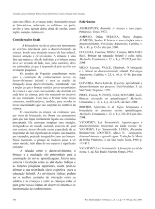 Amanda Alencar Machado Rolim, Siena Sales Freitas Guerra, Mônica Mota Tassigny


com seus filhos. As crianças estão vivenciando pouco                    Referências
as brincadeiras, sobretudo, as coletivas, em parte,
devido a uma agenda diária cheia de tarefas, como                       ABERASTURY, Arminda. A criança e seus jogos.
inglês, natação, música etc.                                            Petrópolis: Vozes, 1972.
                                                                        AMPARO, Deise; PEREIRA, Maria Ângela;
Considerações finais                                                    ALMEIDA, Sandra. O brincar e suas relações com o
                                                                        desenvolvimento. Psicologia Argumento, Curitiba, v.
         A brincadeira revela-se como um instrumento
                                                                        24, n. 45, p. 15-24, abr./jun. 2006.
de extrema relevância para o desenvolvimento da
criança. Sendo uma atividade normal da fase infantil,                   FERREIRA, Carolina; MISSE, Cristina; BONADIO,
merece atenção e envolvimento. A infância é uma                         Sueli. Brincar na educação infantil é coisa séria.
fase que marca a vida do individuo e o brincar nunca                    Akrópolis, Umuarama, v. 12, n. 4, p. 222-223, out./dez.
deve ser deixado de lado, mas, pelo contrário, deve                     2004.
ser estimulado, já que é responsável pelo auxílio nas                   MELO, Luciana; VALLE, Elizabeth. O brinquedo
evoluções psíquicas.                                                    e o brincar no desenvolvimento infantil. Psicologia
       Os estudos de Vygotsky contribuíram muito                        Argumento, Curitiba, v. 23, n. 40, p. 43-48, jan./mar.
para a construção de conhecimentos acerca do                            2005.
desenvolvimento infantil e para as noções de
brinquedo nesse desenvolvimento, trabalhando com                        OLIVEIRA, Marta Kohl de. Vygotsky: aprendizado e
a noção de que o brincar satisfaz certas necessidades                   desenvolvimento um processo sócio-histórico. 3. ed.
da criança e que essas necessidades são distintas em                    São Paulo: Scipione, 1995.
cada fase da criança, pois vão mudando no decorrer                      PIRES, Creuza; MENDES, Nelci; BONADIO, Sueli.
de sua maturação. Com isso, o brincar toma novos                        Brincar: recreação ou aprendizagem? Akrópolis,
contornos, modificando-se, também, para atender às                      Umuarama, v. 12, n. 4, p. 223-225, out./dez. 2004.
novas necessidades que vão surgindo no contexto da
                                                                        RIBEIRO, Aparecida et al. Jogos, brinquedos e
criança.
                                                                        brincadeira no processo ensino aprendizagem.
       O crescimento da criança vai evidenciar que,
                                                                        Akrópolis, Umuarama, v. 12, n. 4, p. 216-219, out./dez.
por meio do brinquedo, ela liberta seu pensamento
                                                                        2004.
para que não fique estritamente ligado aos estímulos
perceptuais. Ela consegue imaginar uma situação,                        VYGOTSKY, Lev Semenovich. Aprendizagem e
desligando-se do mundo material, concreto do qual                       desenvolvimento intelectual na idade escolar. In:
tem contato, desenvolvendo assim capacidade de se                       VIGOTSKY, Lev Semenovich; LURIA, Alexander
desprender do real significado do objeto, (da madeira,                  Romanovich; LEONTIEV, Alexis N. Linguagem,
por exemplo), podendo imaginá-lo como um boneco.                        desenvolvimento e aprendizagem. Tradução de Maria
Nesse momento, o pedaço de madeira passa a ter                          da Penha Villalobos. 2. ed. São Paulo: Ícone, 1988. p.
outro sentido, indo além do seu aspecto e significado                   103-117.
concreto.                                                               VYGOTSKY, Lev Semenovich. A formação social da
       A relação entre o desenvolvimento, o                             mente. 6. ed. São Paulo: Martins Fontes, 1998.
brincar e a mediação são primordiais para a
construção de novas aprendizagens. Existe uma
estreita vinculação entre as atividades lúdicas e
as funções psíquicas superiores, assim pode-se
afirmar a sua relevância sócio-cognitiva para a
educação infantil. As atividades lúdicas podem
ser o melhor caminho de interação entre os
adultos e as crianças e entre as crianças entre si
para gerar novas formas de desenvolvimento e de
reconstrução de conhecimento.


180                                                                          Rev. Humanidades, Fortaleza, v. 23, n. 2, p. 176-180, jul./dez. 2008.
 