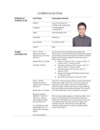 CURRICULUM VITAE
PERSONAL
PARTICULAR
Full Name Christopher Kevinly
Address Cesar Franckstraat 48
2625BZ, Delft, Netherlands
Telephone +6287869420339
+31649579213
Email chkevinly@gmail.com
Nationality Indonesian
Date of Birth 31st
of March 1995
Gender Male
WORK
EXPERIENCE
(02/14 – 08/16)
Department of Civil
Engineering, Universitas
Indonesia.
Kampus Baru UI, Depok.
Teaching Assistant
Teach tutorial classes of fundamental engineering
mechanics for civil and environmental engineering students
and assisting environmental engineering students with their
design of environmental engineering structure project.
These courses include;
 Statics (1st
semester 2014, 1st
semester 2015, 2nd
semester 2015, 1st
semester 2016)
 Mechanics of Material ((2nd
semester 2014, 2nd
semester 2015, 1st
semester 2016)
 Structural Analysis (2nd
semester 2015, 1st
semester 2016)
 Design of Environmental Engineering Structure
(1st
Semester 2015)
 Steel Structural Design (1st
Semester 2016)
(02/15 – 08/16)
Department of Civil
Engineering, Universitas
Indonesia.
Kampus Baru UI, Depok.
Research Assistant
Assist Dr. Ir. Heru Purnomo with his research about beam-
column joint rigidity. My scope of work are design and
preparation of the sample, execute the sample testing,
model the sample in fiber model analysis, and comparing
the result of physical and numerical models. The research
work which I had done is also considered as my thesis.
(04/08/15 – 03/10/15)
‘The Tower’ Project,
Total Bangun Persada
General Contractor
Jl. Gatot Subroto, Haji
Musanif Block No. 27,
Jakarta Special Capital
Region.
Internship Engineer
Work as an internship engineer in a high-rise office tower
project by Total Bangun Persada General Contractor,
which assist field engineers in several general works such
as designing simple generator structure, simple earth
retaining structure, and small truss and scaffolding
structures, doing quantity surveying, and doing quality
control of the project.
 