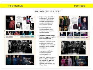 IT’S	
  SHOWTIME	
  	
  	
  	
  	
  	
  	
  	
  	
  	
  	
  	
  	
  	
  	
  	
  	
  	
  	
  	
  	
  	
  	
  	
  	
  	
  	
  	
  	
  	
  	
  	
  	
  	
  	
  	
  	
  	
  	
  	
  	
  	
  	
  	
  	
  	
  	
  	
  	
  	
  	
  	
  	
  	
  	
  	
  	
  	
  	
  	
  	
  	
  	
  	
  	
  	
  	
  	
  	
  	
  	
  	
  	
  	
  	
  	
  	
  	
  	
  	
  	
  	
  	
  	
  	
  	
  	
  	
  	
  	
  	
  	
  	
  	
  	
  	
  	
  	
  PORTFOLIO	
  
M&W AW14 STYLE REPORT!
•  Project	
  managed,	
  briefed	
  
photographers,	
  social	
  media	
  
responsible	
  and	
  creaBvely	
  
managed	
  designers.	
  Wrote	
  
copy	
  and	
  directed	
  tone	
  of	
  
voice	
  via	
  social	
  channels	
  
	
  
•  Fully	
  omni-­‐digital	
  and	
  
interacBve	
  page	
  to	
  boost	
  
engagement	
  and	
  easy	
  cross	
  
plaHorm	
  coverage	
  
•  Increased	
  Facebook/Twi2er/
Pinterest	
  engagement	
  by	
  39%	
  
ﬁrst	
  2	
  week	
  of	
  launch	
  
	
  
•  Style	
  notes	
  and	
  Bps	
  to	
  up-­‐sell	
  
products	
  and	
  oﬀer	
  a	
  more	
  
authoritaBve	
  tone,	
  enhanced	
  
with	
  a	
  high-­‐fashion	
  editorial	
  
inspired	
  layout	
  
•  Inspiring	
  catwalk/lifestyle	
  
imagery	
  to	
  inspire	
  and	
  
increase	
  engagement	
  
	
  
•  WW:	
  23.5k	
  views	
  since	
  launch	
  
&	
  increased	
  Bme	
  on	
  site	
  to	
  
avg	
  41	
  sec	
  +3	
  sec.	
  MW:	
  6.5k	
  
views	
  since	
  launch	
  &	
  
increased	
  Bme	
  on	
  site	
  to	
  avg	
  
47	
  sec	
  +	
  9secs	
  
 