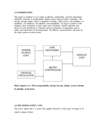 3.1 INTRODUCTION
This project is designed so as to realize an efficient, maintainable, and most importantly,
affordable electronic re-programmable display system using dot matrix technology. The
moving message display system is designed in modules, which involves the techniques of
modularity. For simplicity, the suitability and compatibility of a stage to conform to the
changing circuit parameters in other stages were considered. Another important step
taken was early identification of hazards and the development of appropriate steps to
isolate and control them in the design phase. The different section/modules that make up
the whole system are shown below.
Block diagram of a Micro programmable moving message display system showing
its principle of operation.
3.2 THE POWER SUPPLY UNIT
The power supply unit is a system that supplies electrical or other types of energy to an
output or group of loads.
MICRO
CONTROLLER
LINE
DECODERS
DISPLAY
UNIT
CRYSTAL
OSCILLATOR
POWER
SUPPLY
UNIT
 