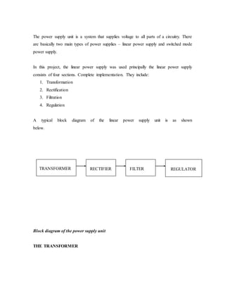 The power supply unit is a system that supplies voltage to all parts of a circuitry. There
are basically two main types of power supplies – linear power supply and switched mode
power supply.
In this project, the linear power supply was used principally the linear power supply
consists of four sections. Complete implementation. They include:
1. Transformation
2. Rectification
3. Filtration
4. Regulation
A typical block diagram of the linear power supply unit is as shown
below.
Block diagram of the power supply unit
THE TRANSFORMER
TRANSFORMER RECTIFIER FILTER REGULATOR
 