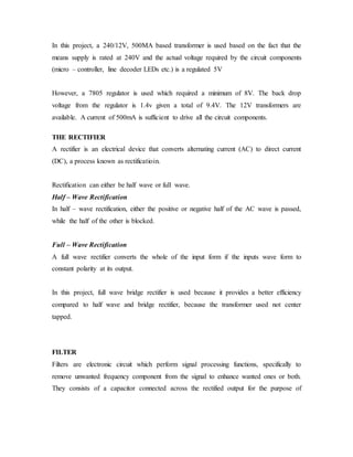 In this project, a 240/12V, 500MA based transformer is used based on the fact that the
means supply is rated at 240V and the actual voltage required by the circuit components
(micro – controller, line decoder LEDs etc.) is a regulated 5V
However, a 7805 regulator is used which required a minimum of 8V. The back drop
voltage from the regulator is 1.4v given a total of 9.4V. The 12V transformers are
available. A current of 500mA is sufficient to drive all the circuit components.
THE RECTIFIER
A rectifier is an electrical device that converts alternating current (AC) to direct current
(DC), a process known as rectificatioin.
Rectification can either be half wave or full wave.
Half – Wave Rectification
In half – wave rectification, either the positive or negative half of the AC wave is passed,
while the half of the other is blocked.
Full – Wave Rectification
A full wave rectifier converts the whole of the input form if the inputs wave form to
constant polarity at its output.
In this project, full wave bridge rectifier is used because it provides a better efficiency
compared to half wave and bridge rectifier, because the transformer used not center
tapped.
FILTER
Filters are electronic circuit which perform signal processing functions, specifically to
remove unwanted frequency component from the signal to enhance wanted ones or both.
They consists of a capacitor connected across the rectified output for the purpose of
 