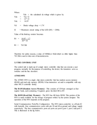 Where:
Vdc = the calculated dc voltage which is given by
Vdc = Vac √2
= 12* √2
Vdc = 16.97
Vd = Diode voltage drop = 1.7V
I2 = Maximum circuit rating of the LED (D5) = 20Ma
Value of the limiting resistor becomes
R1 = 16.07 - 1.7
20 * 10
R1 = 763.5Ω
Therefore for safety reasons, a value of 1000Ω or 1KΩ which is a little higher than
763.5Ω is used to take care of inconsistencies.
3.3 THE CONTROL UNIT
The control unit is made up of a single micro controller chip that can execute a user
program, normally for the purpose of controlling the device; the transistors serve as
switches and the line decoders.
ATMEI 8951
The ATMEI 8951 is a single chip micro-controller that has random access memory
(RAM) and read only memory (ROM). It has instruction set and is compatible with any
other MC51 controller family.
The RAM (Random Access Memory) – This consists of 128 byte arranged as four
register bank, each containing 8 registers given the label R0 to R7.
The ROM (Read Only Memory) – The 8951 has 4K bytes ROM. This portion of the
8951 is made available for the storage of program written by the system designer. The
operation of the 8951 depends on the program.
Serial Communication Ports/Pin Configuration- The 8951 micro-controller is a 40 pin IC
with basically four communication ports with pin 20 and 40 as ground and voltage supply
respectively. The four communication ports are ports are port 0, port 1, port 2 and port 3.
This is illustrated in the fig below.
 
