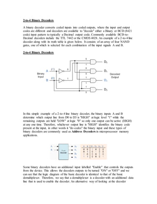 2-to-4 Binary Decoders
A binary decoder converts coded inputs into coded outputs, where the input and output
codes are different and decoders are available to "decode" either a Binary or BCD (8421
code) input pattern to typically a Decimal output code. Commonly available BCD-to-
Decimal decoders include the TTL 7442 or the CMOS 4028. An example of a 2-to-4 line
decoder along with its truth table is given below. It consists of an array of four NAND
gates, one of which is selected for each combination of the input signals A and B.
2-to-4 Binary Decoders
In this simple example of a 2-to-4 line binary decoder, the binary inputs A and B
determine which output line from D0 to D3 is "HIGH" at logic level "1" while the
remaining outputs are held "LOW" at logic "0" so only one output can be active (HIGH)
at any one time. Therefore, whichever output line is "HIGH" identifies the binary code
present at the input, in other words it "de-codes" the binary input and these types of
binary decoders are commonly used as Address Decoders in microprocessor memory
applications.
Some binary decoders have an additional input labelled "Enable" that controls the outputs
from the device. This allows the decoders outputs to be turned "ON" or "OFF" and we
can see that the logic diagram of the basic decoder is identical to that of the basic
demultiplexer. Therefore, we say that a demultiplexer is a decoder with an additional data
line that is used to enable the decoder. An alternative way of looking at the decoder
 