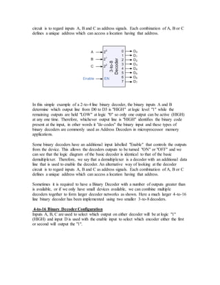 circuit is to regard inputs A, B and C as address signals. Each combination of A, B or C
defines a unique address which can access a location having that address.
In this simple example of a 2-to-4 line binary decoder, the binary inputs A and B
determine which output line from D0 to D3 is "HIGH" at logic level "1" while the
remaining outputs are held "LOW" at logic "0" so only one output can be active (HIGH)
at any one time. Therefore, whichever output line is "HIGH" identifies the binary code
present at the input, in other words it "de-codes" the binary input and these types of
binary decoders are commonly used as Address Decoders in microprocessor memory
applications.
Some binary decoders have an additional input labelled "Enable" that controls the outputs
from the device. This allows the decoders outputs to be turned "ON" or "OFF" and we
can see that the logic diagram of the basic decoder is identical to that of the basic
demultiplexer. Therefore, we say that a demultiplexer is a decoder with an additional data
line that is used to enable the decoder. An alternative way of looking at the decoder
circuit is to regard inputs A, B and C as address signals. Each combination of A, B or C
defines a unique address which can access a location having that address.
Sometimes it is required to have a Binary Decoder with a number of outputs greater than
is available, or if we only have small devices available, we can combine multiple
decoders together to form larger decoder networks as shown. Here a much larger 4-to-16
line binary decoder has been implemented using two smaller 3-to-8 decoders.
4-to-16 Binary Decoder Configuration
Inputs A, B, C are used to select which output on either decoder will be at logic "1"
(HIGH) and input D is used with the enable input to select which encoder either the first
or second will output the "1".
 