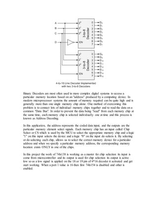 Binary Decoders are most often used in more complex digital systems to access a
particular memory location based on an "address" produced by a computing device. In
modern microprocessor systems the amount of memory required can be quite high and is
generally more than one single memory chip alone. One method of overcoming this
problem is to connect lots of individual memory chips together and to read the data on a
common "Data Bus". In order to prevent the data being "read" from each memory chip at
the same time, each memory chip is selected individually one at time and this process is
known as Address Decoding.
In this application, the address represents the coded data input, and the outputs are the
particular memory element select signals. Each memory chip has an input called Chip
Select or CS which is used by the MCU to select the appropriate memory chip and a logic
"1" on this input selects the device and a logic "0" on the input de-selects it. By selecting
or de-selecting each chip, allows us to select the correct memory device for a particular
address and when we specify a particular memory address, the corresponding memory
location exists ONLY in one of the chips.
In this project the work of 74ls138 is working as a master for chip selection its input is
come from microcontroller and its output is used for chip selection its output is active
low so as a low signal is applied on the 18 or 19 pin of 4*16 decoder it activated and get
start working. When a port 1 value is 16 then first 74ls154 is disabled and other is
enabled.
 