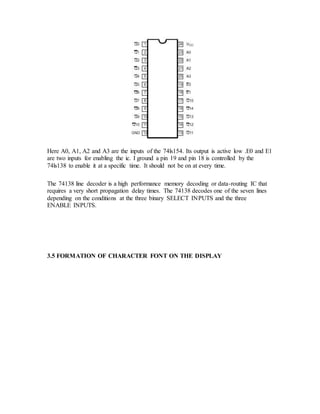 Here A0, A1, A2 and A3 are the inputs of the 74ls154. Its output is active low .E0 and E1
are two inputs for enabling the ic. I ground a pin 19 and pin 18 is controlled by the
74ls138 to enable it at a specific time. It should not be on at every time.
The 74138 line decoder is a high performance memory decoding or data-routing IC that
requires a very short propagation delay times. The 74138 decodes one of the seven lines
depending on the conditions at the three binary SELECT INPUTS and the three
ENABLE INPUTS.
3.5 FORMATION OF CHARACTER FONT ON THE DISPLAY
 