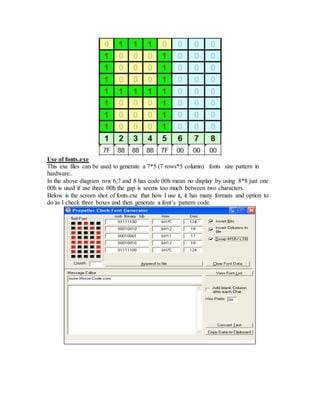 Use of fonts.exe
This exe files can be used to generate a 7*5 (7 rows*5 column) fonts size pattern in
hardware..
In the above diagram row 6,7 and 8 has code 00h mean no display by using 8*8 just one
00h is used if use three 00h the gap is seems too much between two characters.
Below is the screen shot of fonts.exe that how I use it, it has many formats and option to
do as I check three boxes and then generate a font’s pattern code.
 