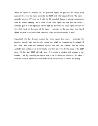 When the system is powered on, the powered supply unit provides the voltage (5V)
necessary to power the micro controller, the LEDs and other circuit element. The micro –
controller receives 5V from pin 1 with pin 20 grounded, begins to execute programmes
from its internal memory. As a result of this, data signals are sent from the micro –
controller port 1 to the input pins of the eight line decoders and clock signals are sent to
their clock input pin from port of the micro – controller. At the same time, base biased
signals are sent to the bases of the transistors from the micro controller’s port 2.
Immediately the line decoder receives the clock signals from micro – controller, the
decoders transfers their data to other output pins, which are connected to the cathode of
the LEDs. Also when the transistors receive their base bias currents from the micro
controller they switch power to the LEDs, since they are wired to the anode of the LED
array. At this time, LED will only grow if its anode is positive with respect to the
cathode. Thus, by controlling the system sent to the decoders and transistors, the micro –
controller controls LED which needs to be on/off for the device to achieve the display.
 