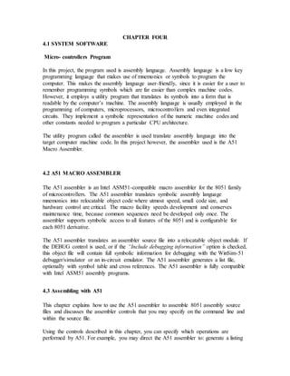 CHAPTER FOUR
4.1 SYSTEM SOFTWARE
Micro- controllers Program
In this project, the program used is assembly language. Assembly language is a low key
programming language that makes use of mnemonics or symbols to program the
computer. This makes the assembly language user-friendly, since it is easier for a user to
remember programming symbols which are far easier than complex machine codes.
However, it employs a utility program that translates its symbols into a form that is
readable by the computer’s machine. The assembly language is usually employed in the
programming of computers, microprocessors, microcontrollers and even integrated
circuits. They implement a symbolic representation of the numeric machine codes and
other constants needed to program a particular CPU architecture.
The utility program called the assembler is used translate assembly language into the
target computer machine code. In this project however, the assembler used is the A51
Macro Assembler.
4.2 A51 MACRO ASSEMBLER
The A51 assembler is an Intel ASM51-compatible macro assembler for the 8051 family
of microcontrollers. The A51 assembler translates symbolic assembly language
mnemonics into relocatable object code where utmost speed, small code size, and
hardware control are critical. The macro facility speeds development and conserves
maintenance time, because common sequences need be developed only once. The
assembler supports symbolic access to all features of the 8051 and is configurable for
each 8051 derivative.
The A51 assembler translates an assembler source file into a relocatable object module. If
the DEBUG control is used, or if the “Include debugging information” option is checked,
this object file will contain full symbolic information for debugging with the WinSim-51
debugger/simulator or an in-circuit emulator. The A51 assembler generates a list file,
optionally with symbol table and cross references. The A51 assembler is fully compatible
with Intel ASM51 assembly programs.
4.3 Assembling with A51
This chapter explains how to use the A51 assembler to assemble 8051 assembly source
files and discusses the assembler controls that you may specify on the command line and
within the source file.
Using the controls described in this chapter, you can specify which operations are
performed by A51. For example, you may direct the A51 assembler to: generate a listing
 