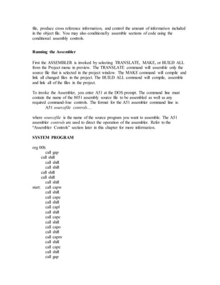 file, produce cross reference information, and control the amount of information included
in the object file. You may also conditionally assemble sections of code using the
conditional assembly controls.
Running the Assembler
First the ASSEMBLER is invoked by selecting TRANSLATE, MAKE, or BUILD ALL
from the Project menu in preview. The TRANSLATE command will assemble only the
source file that is selected in the project window. The MAKE command will compile and
link all changed files in the project. The BUILD ALL command will compile, assemble
and link all of the files in the project.
To invoke the Assembler, you enter A51 at the DOS prompt. The command line must
contain the name of the 8051 assembly source file to be assembled as well as any
required command-line controls. The format for the A51 assembler command line is:
A51 sourcefile controls…
where sourcefile is the name of the source program you want to assemble. The A51
assembler controls are used to direct the operation of the assembler. Refer to the
“Assembler Controls” section later in this chapter for more information.
SYSTEM PROGRAM
org 00h
call gap
call shift
call shift
call shift
call shift
call shift
call shift
start: call capw
call shift
call cape
call shift
call capl
call shift
call capc
call shift
call capo
call shift
call capm
call shift
call cape
call shift
call gap
 