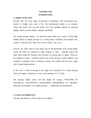 CHAPTER ONE
INTRODUCTION
1.1 BRIEF OVER VIEW
Recently there has been major advancement in technology. Thee advancement have
spurred to virtually every sector of life. The advertisement industry is no exclusion.
Today sign boards and even bill boards have been gradually replaced by electronic
displays which are more attention catching and flexible.
The moving message display is an electronic system which uses a series of LEDs (light
emitting diodes) to display messages in a moving pattern. Generally, such messages were
scrolled so that they move either from the left to right or vice versa.
However, the LEDs cannot do that alone, thus for full functionality of the moving display
system, the LEDs are connected to either computer or micro – controller which is the
major brain behind the formation and movement of message letter or figures. Moreover,
the computer or micro – controller needs the aid of line decoders, crystal oscillators, semi
conductors components such as transistors, resistors and switches and the power supply
unit for proper implementation.
In this work, I shall be focusing in the design and construction of a moving message
which will display 5 characters at a time, each consisting of 5 x 7 LEDs.
The messages display system will then display the message, “WELCOME TO
ELECTRICAL/ ELECTRONICS ENGINEERING DEPARTMENT OF MICHEAL
OKPARA UNIVERSITY OF AGRICULTURE….. DESIGNED BY KINGSLEY”
1.2 AIMS AND OBJECTIVE
The aims and objectives of these projects are as follows:
 
