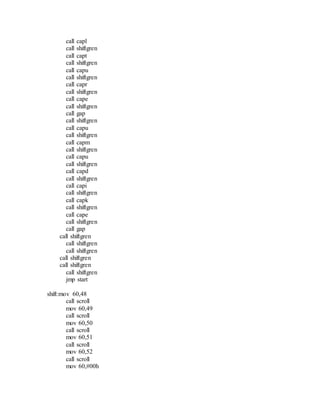 call capl
call shiftgren
call capt
call shiftgren
call capu
call shiftgren
call capr
call shiftgren
call cape
call shiftgren
call gap
call shiftgren
call capu
call shiftgren
call capm
call shiftgren
call capu
call shiftgren
call capd
call shiftgren
call capi
call shiftgren
call capk
call shiftgren
call cape
call shiftgren
call gap
call shiftgren
call shiftgren
call shiftgren
call shiftgren
call shiftgren
call shiftgren
jmp start
shift:mov 60,48
call scroll
mov 60,49
call scroll
mov 60,50
call scroll
mov 60,51
call scroll
mov 60,52
call scroll
mov 60,#00h
 