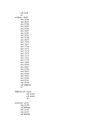 call scroll
ret
scroll:mov 90,89
mov 89,88
mov 88,87
mov 87,86
mov 86,85
mov 85,84
mov 84,83
mov 83,82
mov 82,81
mov 81,80
mov 80,79
mov 79,78
mov 78,77
mov 77,76
mov 76,75
mov 75,74
mov 74,73
mov 73,72
mov 72,71
mov 71,70
mov 70,69
mov 69,68
mov 68,67
mov 67,66
mov 66,65
mov 65,64
mov 64,63
mov 63,62
mov 62,61
mov 61,60
call shiftdelay
ret
shiftdelay:call screen
call screen
call screen
ret
screen:mov p1,61
mov p3,#0
call leddelay
mov p1,62
mov p3,#1
call leddelay
 
