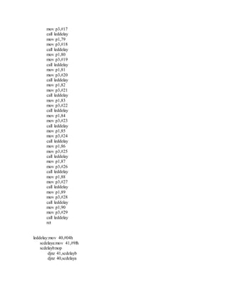 mov p3,#17
call leddelay
mov p1,79
mov p3,#18
call leddelay
mov p1,80
mov p3,#19
call leddelay
mov p1,81
mov p3,#20
call leddelay
mov p1,82
mov p3,#21
call leddelay
mov p1,83
mov p3,#22
call leddelay
mov p1,84
mov p3,#23
call leddelay
mov p1,85
mov p3,#24
call leddelay
mov p1,86
mov p3,#25
call leddelay
mov p1,87
mov p3,#26
call leddelay
mov p1,88
mov p3,#27
call leddelay
mov p1,89
mov p3,#28
call leddelay
mov p1,90
mov p3,#29
call leddelay
ret
leddelay:mov 40,#04h
scdelaya:mov 41,#9fh
scdelayb:nop
djnz 41,scdelayb
djnz 40,scdelaya
 