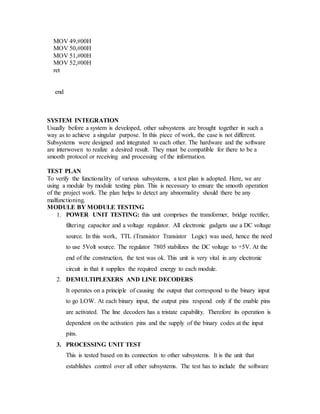 MOV 49,#00H
MOV 50,#00H
MOV 51,#00H
MOV 52,#00H
ret
end
SYSTEM INTEGRATION
Usually before a system is developed, other subsystems are brought together in such a
way as to achieve a singular purpose. In this piece of work, the case is not different.
Subsystems were designed and integrated to each other. The hardware and the software
are interwoven to realize a desired result. They must be compatible for there to be a
smooth protocol or receiving and processing of the information.
TEST PLAN
To verify the functionality of various subsystems, a test plan is adopted. Here, we are
using a module by module testing plan. This is necessary to ensure the smooth operation
of the project work. The plan helps to detect any abnormality should there be any
malfunctioning.
MODULE BY MODULE TESTING
1. POWER UNIT TESTING: this unit comprises the transformer, bridge rectifier,
filtering capacitor and a voltage regulator. All electronic gadgets use a DC voltage
source. In this work, TTL (Transistor Transistor Logic) was used, hence the need
to use 5Volt source. The regulator 7805 stabilizes the DC voltage to +5V. At the
end of the construction, the test was ok. This unit is very vital in any electronic
circuit in that it supplies the required energy to each module.
2. DEMULTIPLEXERS AND LINE DECODERS
It operates on a principle of causing the output that correspond to the binary input
to go LOW. At each binary input, the output pins respond only if the enable pins
are activated. The line decoders has a tristate capability. Therefore its operation is
dependent on the activation pins and the supply of the binary codes at the input
pins.
3. PROCESSING UNIT TEST
This is tested based on its connection to other subsystems. It is the unit that
establishes control over all other subsystems. The test has to include the software
 