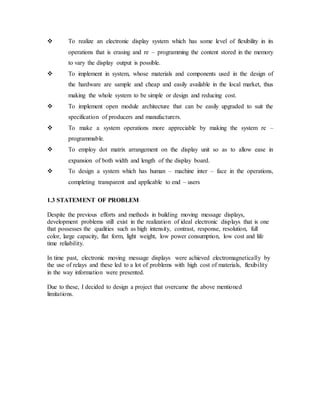  To realize an electronic display system which has some level of flexibility in its
operations that is erasing and re – programming the content stored in the memory
to vary the display output is possible.
 To implement in system, whose materials and components used in the design of
the hardware are sample and cheap and easily available in the local market, thus
making the whole system to be simple or design and reducing cost.
 To implement open module architecture that can be easily upgraded to suit the
specification of producers and manufacturers.
 To make a system operations more appreciable by making the system re –
programmable.
 To employ dot matrix arrangement on the display unit so as to allow ease in
expansion of both width and length of the display board.
 To design a system which has human – machine inter – face in the operations,
completing transparent and applicable to end – users
1.3 STATEMENT OF PROBLEM
Despite the previous efforts and methods in building moving message displays,
development problems still exist in the realization of ideal electronic displays that is one
that possesses the qualities such as high intensity, contrast, response, resolution, full
color, large capacity, flat form, light weight, low power consumption, low cost and life
time reliability.
In time past, electronic moving message displays were achieved electromagnetically by
the use of relays and these led to a lot of problems with high cost of materials, flexibility
in the way information were presented.
Due to these, I decided to design a project that overcame the above mentioned
limitations.
 