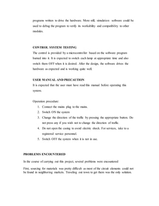 programs written to drive the hardware. More still, simulation software could be
used to debug the program to verify its workability and compatibility to other
modules.
CONTROL SYSTEM TESTING
The control is provided by a microcontroller based on the software program
burned into it. It is expected to switch each lamp at appropriate time and also
switch them OFF when it is desired. After the design, the software drives the
hardware as expected and is working quite well.
USER MANUAL AND PRECAUTION
It is expected that the user must have read this manual before operating this
system.
Operation procedure:
1. Connect the mains plug to the mains.
2. Switch ON the system
3. Change the direction of the traffic by pressing the appropriate button. Do
not press any if you wish not to change the direction of traffic.
4. Do not open the casing to avoid electric shock. For services, take to a
registered service personnel.
5. Switch OFF the system when it is not in use.
PROBLEMS ENCOUNTERED
In the course of carrying out this project, several problems were encountered
First, sourcing for materials was pretty difficult as most of the circuit elements could not
be found in neighboring markets. Traveling out town to get them was the only solution.
 