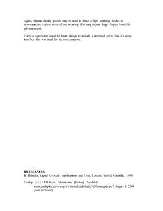 Again, plasma display panels may be used in place of light emitting diodes to
accommodate certain areas of our economy that may require large display board for
advertisement.
There is significant need for future design to include a universal serial bus of a serial
interface that was used for the same purpose.
REFERENCES
B. Bahadur, Liquid Crystals: Applications and Uses. London: World Scientific, 1990
Coship. (n.d.) LED Basic Information. [Online]. Available:
www.coshipled.com/english/downloads/basic%20concepts.pdf August 8, 2008
[date accessed]
 