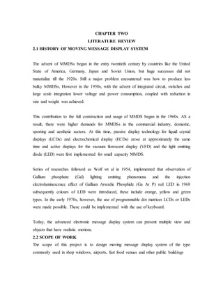 CHAPTER TWO
LITERATURE REVIEW
2.1 HISTORY OF MOVING MESSAGE DISPLAY SYSTEM
The advent of MMDSs began in the entry twentieth century by countries like the United
State of America, Germany, Japan and Soviet Union, but huge successes did not
materialize till the 1920s. Still a major problem encountered was how to produce less
bulky MMDSs, However in the 1950s, with the advent of integrated circuit, switches and
large scale integration lower voltage and power consumption, coupled with reduction in
size and weight was achieved.
This contribution to the full construction and usage of MMDS began in the 1960s. AS a
result, there were higher demands for MMDSs in the commercial industry, domestic,
sporting and aesthetic sectors. At this time, passive display technology for liquid crystal
displays (LCDs) and electrochemical display (ECDs) arose at approximately the same
time and active displays for the vacuum florescent display (VFD) and the light emitting
diode (LED) were first implemented for small capacity MMDS.
Series of researches followed as Wolf wt al in 1954, implemented that observation of
Gallium phosphate (Gal) lighting emitting phenomena and the injection
electroluminescence effect of Gallium Arserdie Phosphide (Ga Ar P) red LED in 1968
subsequently colours of LED were introduced, these include orange, yellow and green
types. In the early 1970s, however, the use of programmable dot matrices LCDs or LEDs
were made possible. These could be implemented with the use of keyboard.
Today, the advanced electronic message display system can present multiple view and
objects that have realistic motions.
2.2 SCOPE OF WORK
The scope of this project is to design moving message display system of the type
commonly used in shop windows, airports, fast food venues and other public buildings
 