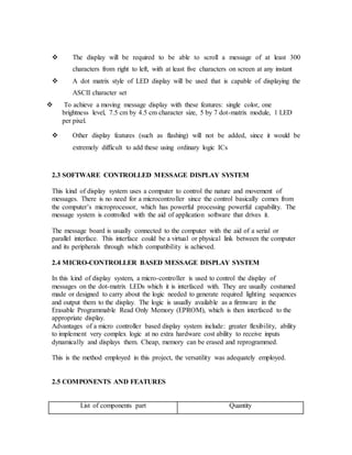  The display will be required to be able to scroll a message of at least 300
characters from right to left, with at least five characters on screen at any instant
 A dot matrix style of LED display will be used that is capable of displaying the
ASCII character set
 To achieve a moving message display with these features: single color, one
brightness level, 7.5 cm by 4.5 cm character size, 5 by 7 dot-matrix module, 1 LED
per pixel.
 Other display features (such as flashing) will not be added, since it would be
extremely difficult to add these using ordinary logic ICs
2.3 SOFTWARE CONTROLLED MESSAGE DISPLAY SYSTEM
This kind of display system uses a computer to control the nature and movement of
messages. There is no need for a microcontroller since the control basically comes from
the computer’s microprocessor, which has powerful processing powerful capability. The
message system is controlled with the aid of application software that drives it.
The message board is usually connected to the computer with the aid of a serial or
parallel interface. This interface could be a virtual or physical link between the computer
and its peripherals through which compatibility is achieved.
2.4 MICRO-CONTROLLER BASED MESSAGE DISPLAY SYSTEM
In this kind of display system, a micro-controller is used to control the display of
messages on the dot-matrix LEDs which it is interfaced with. They are usually costumed
made or designed to carry about the logic needed to generate required lighting sequences
and output them to the display. The logic is usually available as a firmware in the
Erasable Programmable Read Only Memory (EPROM), which is then interfaced to the
appropriate display.
Advantages of a micro controller based display system include: greater flexibility, ability
to implement very complex logic at no extra hardware cost ability to receive inputs
dynamically and displays them. Cheap, memory can be erased and reprogrammed.
This is the method employed in this project, the versatility was adequately employed.
2.5 COMPONENTS AND FEATURES
List of components part Quantity
 