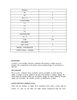 Resistors
R1 1
R2 1
R3.1 – 8 8
CAPACITORS
C1 1
C2 1
C3 1
C4 1
TRANSISTORS
T1 – 8 8
LEDs 210
DECODER
DEC 74138 8
MICRO – CONTROLLER
AT89C51 Micro – controller 1
RESISTORS
A resistor is a two terminal electronic component that produces a voltage across its
terminals that is proportional to the electric current passing through it in accordance to
ohms law.
TRANSISTOR
This is a semi – conductor device commonly used to accomplish or switch electronic
signals. A voltage or current applied to one pair of the transistor’s terminals changes the
current following through another pair of terminals changes the current following through
another pair of terminal. The transistor provides an amplification of signal.
LIGHT EMITTING DIODES (LEDs)
LEDs from the numbers on digital clock transmission from remote controls, light up
watches, etc. They are tiny bulbs, but unlike ordinary incandescent bulb, they don’t
 