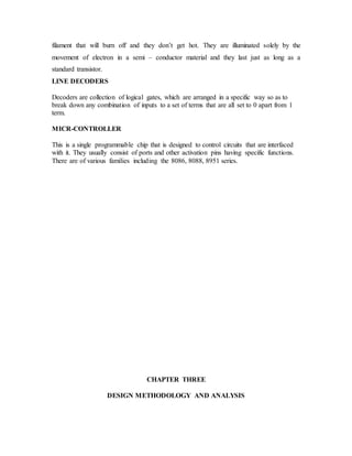 filament that will burn off and they don’t get hot. They are illuminated solely by the
movement of electron in a semi – conductor material and they last just as long as a
standard transistor.
LINE DECODERS
Decoders are collection of logical gates, which are arranged in a specific way so as to
break down any combination of inputs to a set of terms that are all set to 0 apart from 1
term.
MICR-CONTROLLER
This is a single programmable chip that is designed to control circuits that are interfaced
with it. They usually consist of ports and other activation pins having specific functions.
There are of various families including the 8086, 8088, 8951 series.
CHAPTER THREE
DESIGN METHODOLOGY AND ANALYSIS
 
