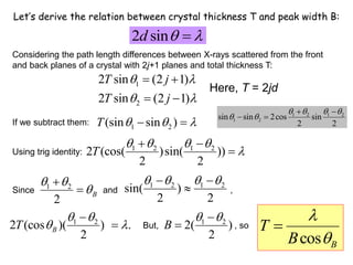 Let’s derive the relation between crystal thickness T and peak width B:
2 sin
d  

1
2
2 sin (2 1)
2 sin (2 1)
T j
T j
 
 
 
 
1 2
(sin sin )
T   
 
1 2 1 2
2 (cos( )sin( ))
2 2
T
   

 

1 2
2 (cos )( )) .
2
B
T
 
 


cos B
T
B



1 2
2( )
2
B
 


Considering the path length differences between X-rays scattered from the front
and back planes of a crystal with 2j+1 planes and total thickness T:
If we subtract them:
Using trig identity:
Since and ,
1 2
2
B
 


 1 2 1 2
sin( )
2 2
   
 

But, , so
1 2 1 2
1 2
sin sin 2cos sin
2 2
   
 
 
 
Here, T = 2jd
 