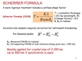 cos B
K
T
B



2 2 2
M R
B B B
 
BM: Measured FWHM (in radians)
BR: Corresponding FWHM of bulk reference (large grain size, > 200 nm)
Readily applied for crystal size of 2-100 nm.
Up to 500 nm if synchrotron is used.
SCHERRER FORMULA
A more rigorous treatment includes a unitless shape factor:
Scherrer Formula (1918)
T = crystallite thickness
λ (X-ray wavelength, Å)
K (shape factor) ~ 0.9
B, θB in radians
Accurate size analysis requires correction for instrument broadening:
330
For Gaussian peaks:
 