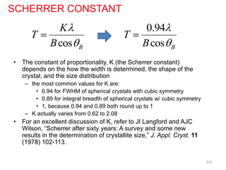 • The constant of proportionality, K (the Scherrer constant)
depends on the how the width is determined, the shape of the
crystal, and the size distribution
– the most common values for K are:
• 0.94 for FWHM of spherical crystals with cubic symmetry
• 0.89 for integral breadth of spherical crystals w/ cubic symmetry
• 1, because 0.94 and 0.89 both round up to 1
– K actually varies from 0.62 to 2.08
• For an excellent discussion of K, refer to JI Langford and AJC
Wilson, “Scherrer after sixty years: A survey and some new
results in the determination of crystallite size,” J. Appl. Cryst. 11
(1978) 102-113.
cos B
K
T
B



SCHERRER CONSTANT
0.94
cos B
T
B



331
 