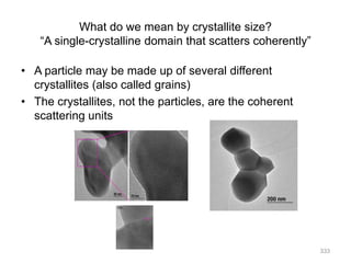What do we mean by crystallite size?
“A single-crystalline domain that scatters coherently”
• A particle may be made up of several different
crystallites (also called grains)
• The crystallites, not the particles, are the coherent
scattering units
333
 