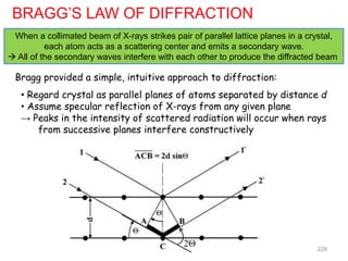 BRAGG’S LAW OF DIFFRACTION
When a collimated beam of X-rays strikes pair of parallel lattice planes in a crystal,
each atom acts as a scattering center and emits a secondary wave.
 All of the secondary waves interfere with each other to produce the diffracted beam
Bragg provided a simple, intuitive approach to diffraction:
• Regard crystal as parallel planes of atoms separated by distance d
• Assume specular reflection of X-rays from any given plane
→ Peaks in the intensity of scattered radiation will occur when rays
from successive planes interfere constructively
2Θ 229
 