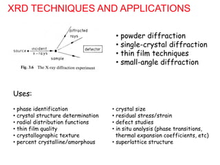 XRD TECHNIQUES AND APPLICATIONS
• powder diffraction
• single-crystal diffraction
• thin film techniques
• small-angle diffraction
• phase identification
• crystal structure determination
• radial distribution functions
• thin film quality
• crystallographic texture
• percent crystalline/amorphous
• crystal size
• residual stress/strain
• defect studies
• in situ analysis (phase transitions,
thermal expansion coefficients, etc)
• superlattice structure
Uses:
 
