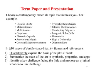 Term Paper and Presentation
Choose a contemporary materials topic that interests you. For
example:
• Organic LEDs
• Metamaterials
• Multiferroics
• Graphene
• Photonic Crystals
• Amorphous Metals
• Colossal Magnetoresistance
• Synthetic Biomaterials
• Infrared Photodetectors
• Conducting Polymers
• Inorganic Solar Cells
• Plasmonics
• High κ Dielectrics
• Quantum Dots
1) Quantitatively explain the basic principles at work
2) Summarize the state-of-the-art in synthesis, properties, and apps
3) Identify a key challenge facing the field and propose an original
solution to this challenge
In ≥10 pages of double-spaced text (+ figures and references):
371
 