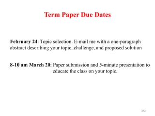 Term Paper Due Dates
February 24: Topic selection. E-mail me with a one-paragraph
abstract describing your topic, challenge, and proposed solution
372
8-10 am March 20: Paper submission and 5-minute presentation to
educate the class on your topic.
 