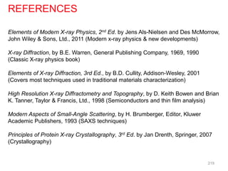 Elements of Modern X-ray Physics, 2nd Ed. by Jens Als-Nielsen and Des McMorrow,
John Wiley & Sons, Ltd., 2011 (Modern x-ray physics & new developments)
X-ray Diffraction, by B.E. Warren, General Publishing Company, 1969, 1990
(Classic X-ray physics book)
Elements of X-ray Diffraction, 3rd Ed., by B.D. Cullity, Addison-Wesley, 2001
(Covers most techniques used in traditional materials characterization)
High Resolution X-ray Diffractometry and Topography, by D. Keith Bowen and Brian
K. Tanner, Taylor & Francis, Ltd., 1998 (Semiconductors and thin film analysis)
Modern Aspects of Small-Angle Scattering, by H. Brumberger, Editor, Kluwer
Academic Publishers, 1993 (SAXS techniques)
Principles of Protein X-ray Crystallography, 3rd Ed. by Jan Drenth, Springer, 2007
(Crystallography)
REFERENCES
219
 
