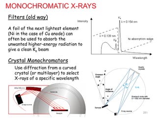 MONOCHROMATIC X-RAYS
Filters (old way)
A foil of the next lightest element
(Ni in the case of Cu anode) can
often be used to absorb the
unwanted higher-energy radiation to
give a clean Kα beam
Crystal Monochromators
Use diffraction from a curved
crystal (or multilayer) to select
X-rays of a specific wavelength
251
 